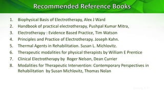 Sreeraj S R
1. Biophysical Basis of Electrotherapy, Alex J Ward
2. Handbook of practical electrotherapy, Pushpal Kumar Mitra,
3. Electrotherapy : Evidence Based Practice, Tim Watson
4. Principles and Practice of Electrotherapy. Joseph Kahn.
5. Thermal Agents in Rehabilitation. Susan L. Michlovitz.
6. Therapeutic modalities for physical therapists by William E Prentice
7. Clinical Electrotherapy by Roger Nelson, Dean Currier
8. Modalities for Therapeutic Intervention: Contemporary Perspectives in
Rehabilitation by Susan Michlovitz, Thomas Nolan
 