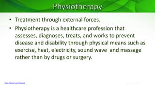 Sreeraj S R
• Treatment through external forces.
• Physiotherapy is a healthcare profession that
assesses, diagnoses, treats, and works to prevent
disease and disability through physical means such as
exercise, heat, electricity, sound wave and massage
rather than by drugs or surgery.
https://tinyurl.com/xfvjecvs
 