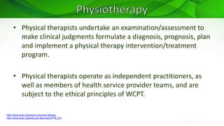 Sreeraj S R
• Physical therapists undertake an examination/assessment to
make clinical judgments formulate a diagnosis, prognosis, plan
and implement a physical therapy intervention/treatment
program.
• Physical therapists operate as independent practitioners, as
well as members of health service provider teams, and are
subject to the ethical principles of WCPT.
http://www.wcpt.org/what-is-physical-therapy
http://www.wcpt.org/policy/ps-descriptionPT#_ftn1
 