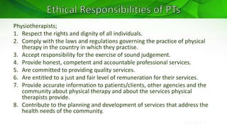 Sreeraj S R
Physiotherapists;
1. Respect the rights and dignity of all individuals.
2. Comply with the laws and regulations governing the practice of physical
therapy in the country in which they practise.
3. Accept responsibility for the exercise of sound judgement.
4. Provide honest, competent and accountable professional services.
5. Are committed to providing quality services.
6. Are entitled to a just and fair level of remuneration for their services.
7. Provide accurate information to patients/clients, other agencies and the
community about physical therapy and about the services physical
therapists provide.
8. Contribute to the planning and development of services that address the
health needs of the community.
 