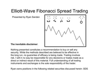 Elliott-Wave Fibonacci Spread Trading
 Presented by Ryan Sanden




The inevitable disclaimer:

Nothing presented constitutes a recommendation to buy or sell any
security. While the methods described are believed to be effective in
the long run, no guarantee of efficacy is being made. Trading involves
risk. I will in no way be responsible for any decisions or trades made as a
direct or indirect result of this material. Full understanding of all trading
instruments and exchanges is the sole responsibility of the trader.

Ryan owns positions in the following related securities discussed herein: SDS
 