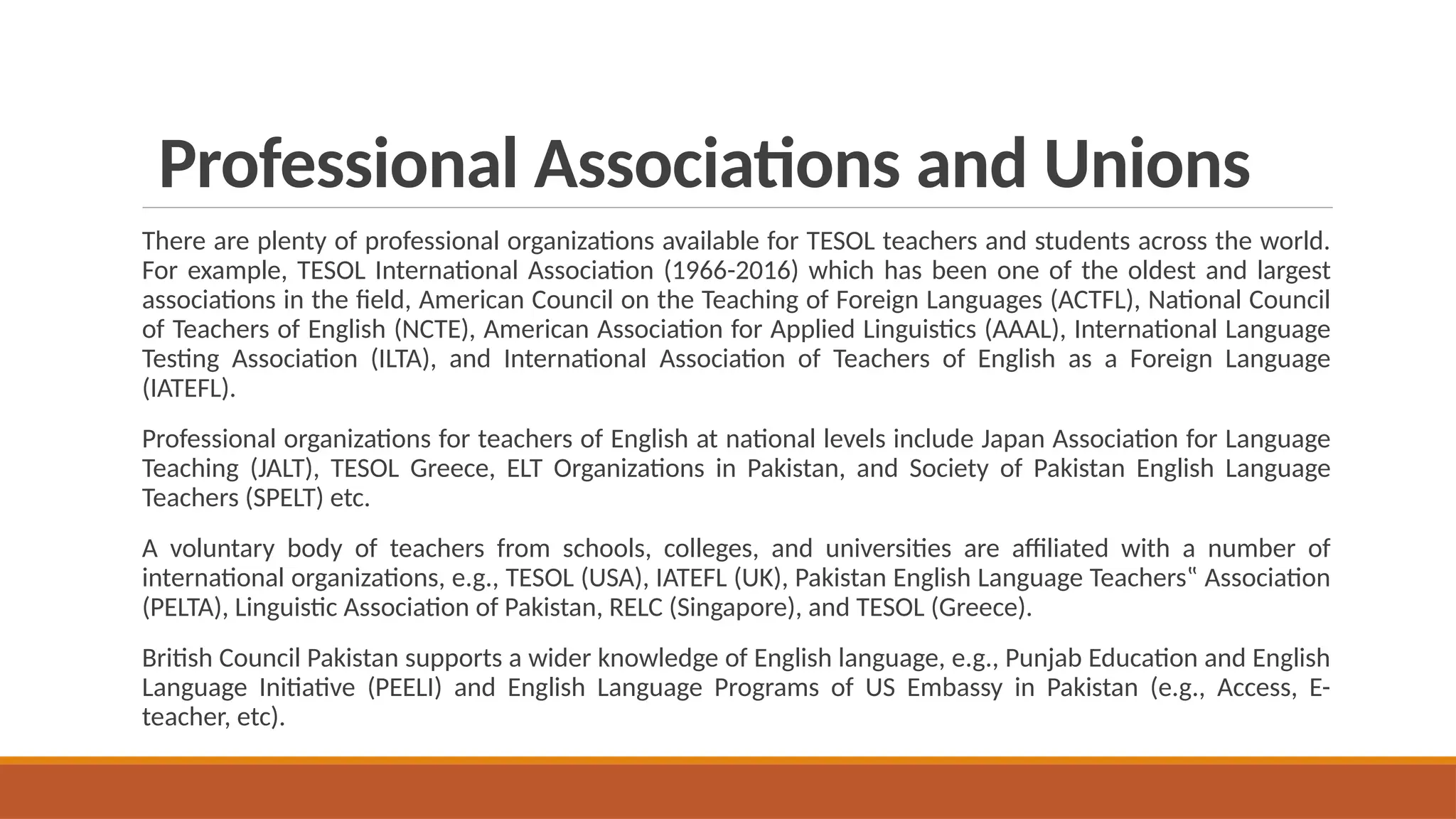 Professional Associations and Unions
There are plenty of professional organizations available for TESOL teachers and students across the world.
For example, TESOL International Association (1966-2016) which has been one of the oldest and largest
associations in the field, American Council on the Teaching of Foreign Languages (ACTFL), National Council
of Teachers of English (NCTE), American Association for Applied Linguistics (AAAL), International Language
Testing Association (ILTA), and International Association of Teachers of English as a Foreign Language
(IATEFL).
Professional organizations for teachers of English at national levels include Japan Association for Language
Teaching (JALT), TESOL Greece, ELT Organizations in Pakistan, and Society of Pakistan English Language
Teachers (SPELT) etc.
A voluntary body of teachers from schools, colleges, and universities are affiliated with a number of
international organizations, e.g., TESOL (USA), IATEFL (UK), Pakistan English Language Teachers‟ Association
(PELTA), Linguistic Association of Pakistan, RELC (Singapore), and TESOL (Greece).
British Council Pakistan supports a wider knowledge of English language, e.g., Punjab Education and English
Language Initiative (PEELI) and English Language Programs of US Embassy in Pakistan (e.g., Access, E-
teacher, etc).
 