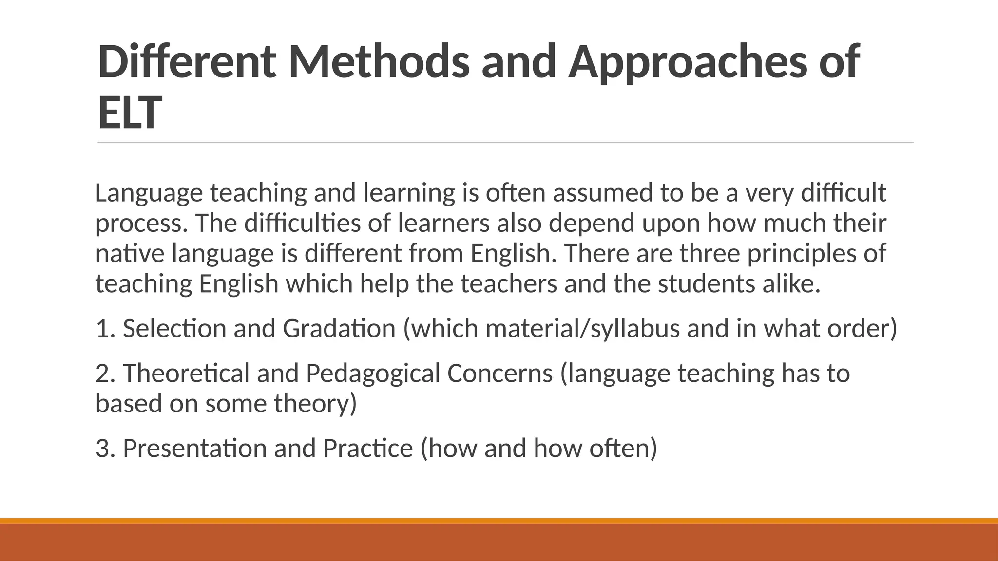 Different Methods and Approaches of
ELT
Language teaching and learning is often assumed to be a very difficult
process. The difficulties of learners also depend upon how much their
native language is different from English. There are three principles of
teaching English which help the teachers and the students alike.
1. Selection and Gradation (which material/syllabus and in what order)
2. Theoretical and Pedagogical Concerns (language teaching has to
based on some theory)
3. Presentation and Practice (how and how often)
 