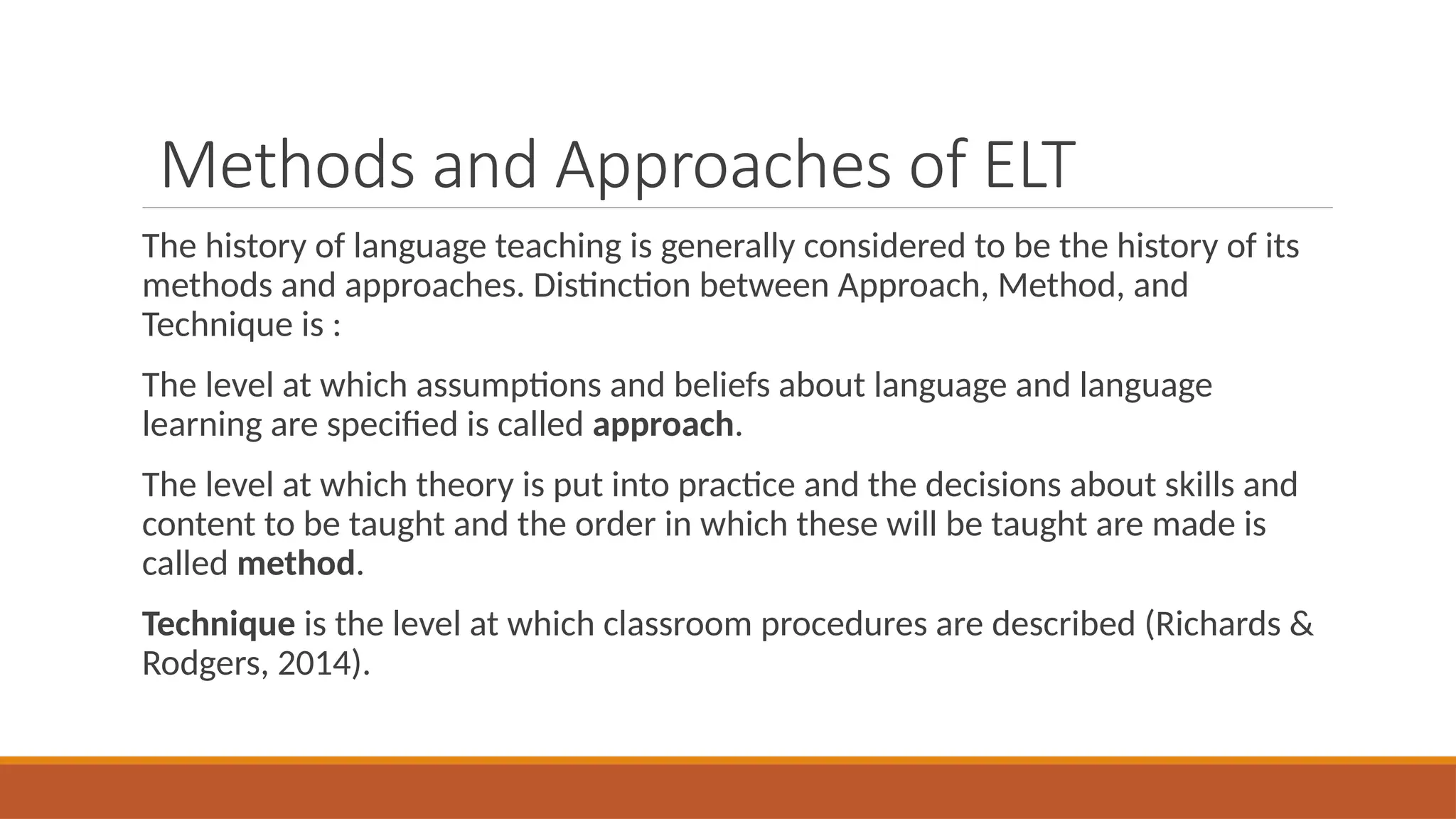 Methods and Approaches of ELT
The history of language teaching is generally considered to be the history of its
methods and approaches. Distinction between Approach, Method, and
Technique is :
The level at which assumptions and beliefs about language and language
learning are specified is called approach.
The level at which theory is put into practice and the decisions about skills and
content to be taught and the order in which these will be taught are made is
called method.
Technique is the level at which classroom procedures are described (Richards &
Rodgers, 2014).
 