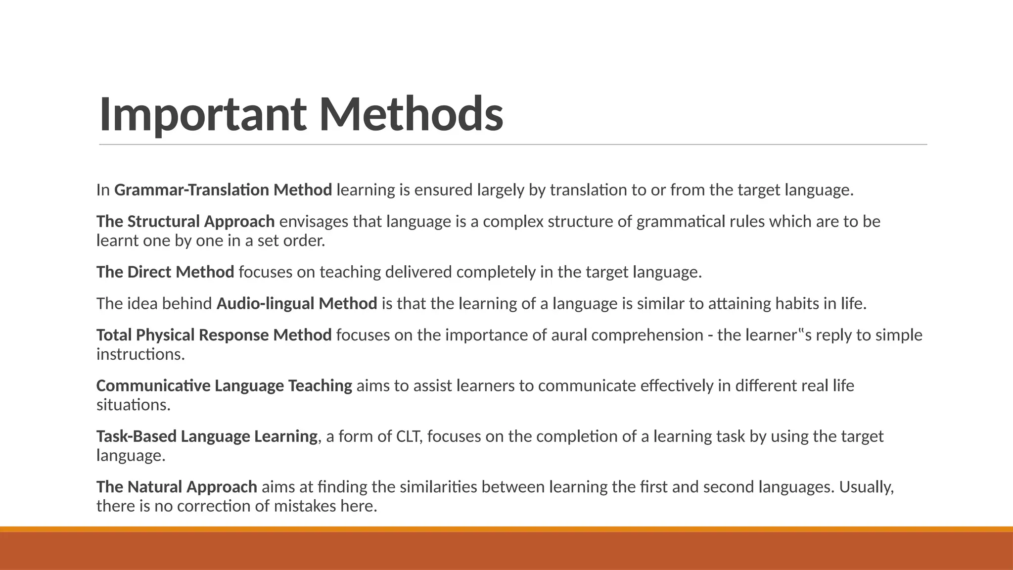 Important Methods
In Grammar-Translation Method learning is ensured largely by translation to or from the target language.
The Structural Approach envisages that language is a complex structure of grammatical rules which are to be
learnt one by one in a set order.
The Direct Method focuses on teaching delivered completely in the target language.
The idea behind Audio-lingual Method is that the learning of a language is similar to attaining habits in life.
Total Physical Response Method focuses on the importance of aural comprehension - the learner‟s reply to simple
instructions.
Communicative Language Teaching aims to assist learners to communicate effectively in different real life
situations.
Task-Based Language Learning, a form of CLT, focuses on the completion of a learning task by using the target
language.
The Natural Approach aims at finding the similarities between learning the first and second languages. Usually,
there is no correction of mistakes here.
 