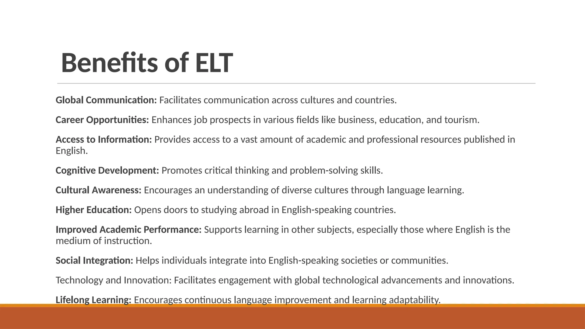 Benefits of ELT
Global Communication: Facilitates communication across cultures and countries.
Career Opportunities: Enhances job prospects in various fields like business, education, and tourism.
Access to Information: Provides access to a vast amount of academic and professional resources published in
English.
Cognitive Development: Promotes critical thinking and problem-solving skills.
Cultural Awareness: Encourages an understanding of diverse cultures through language learning.
Higher Education: Opens doors to studying abroad in English-speaking countries.
Improved Academic Performance: Supports learning in other subjects, especially those where English is the
medium of instruction.
Social Integration: Helps individuals integrate into English-speaking societies or communities.
Technology and Innovation: Facilitates engagement with global technological advancements and innovations.
Lifelong Learning: Encourages continuous language improvement and learning adaptability.
 