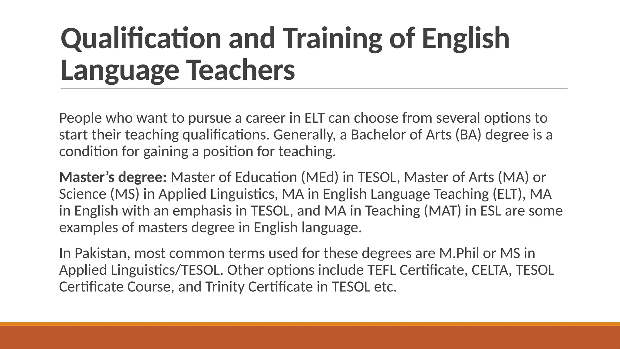Qualification and Training of English
Language Teachers
People who want to pursue a career in ELT can choose from several options to
start their teaching qualifications. Generally, a Bachelor of Arts (BA) degree is a
condition for gaining a position for teaching.
Master’s degree: Master of Education (MEd) in TESOL, Master of Arts (MA) or
Science (MS) in Applied Linguistics, MA in English Language Teaching (ELT), MA
in English with an emphasis in TESOL, and MA in Teaching (MAT) in ESL are some
examples of masters degree in English language.
In Pakistan, most common terms used for these degrees are M.Phil or MS in
Applied Linguistics/TESOL. Other options include TEFL Certificate, CELTA, TESOL
Certificate Course, and Trinity Certificate in TESOL etc.
 