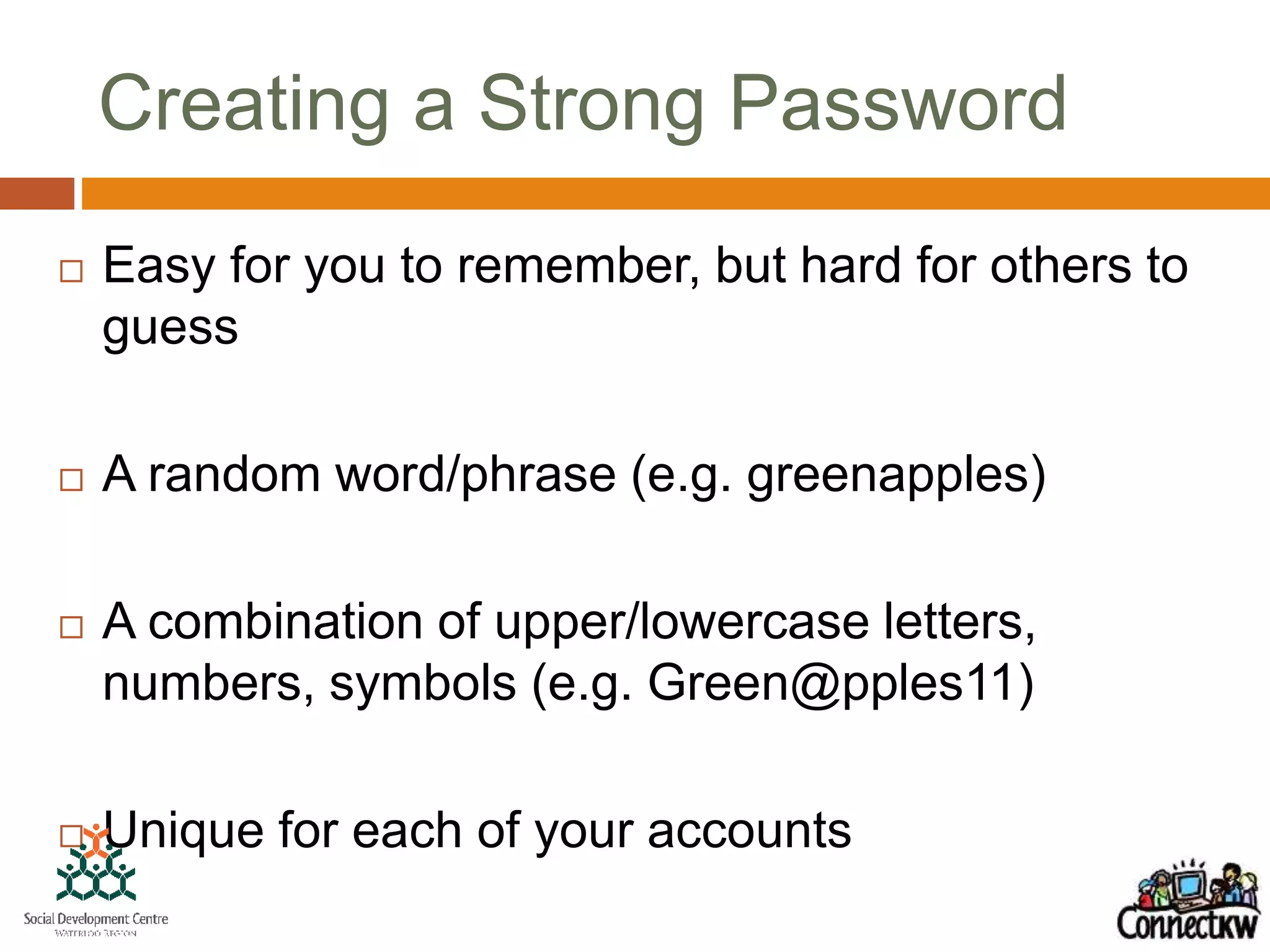 Creating a Strong Password
 Easy for you to remember, but hard for others to
guess
 A random word/phrase (e.g. greenapples)
 A combination of upper/lowercase letters,
numbers, symbols (e.g. Green@pples11)
 Unique for each of your accounts
 