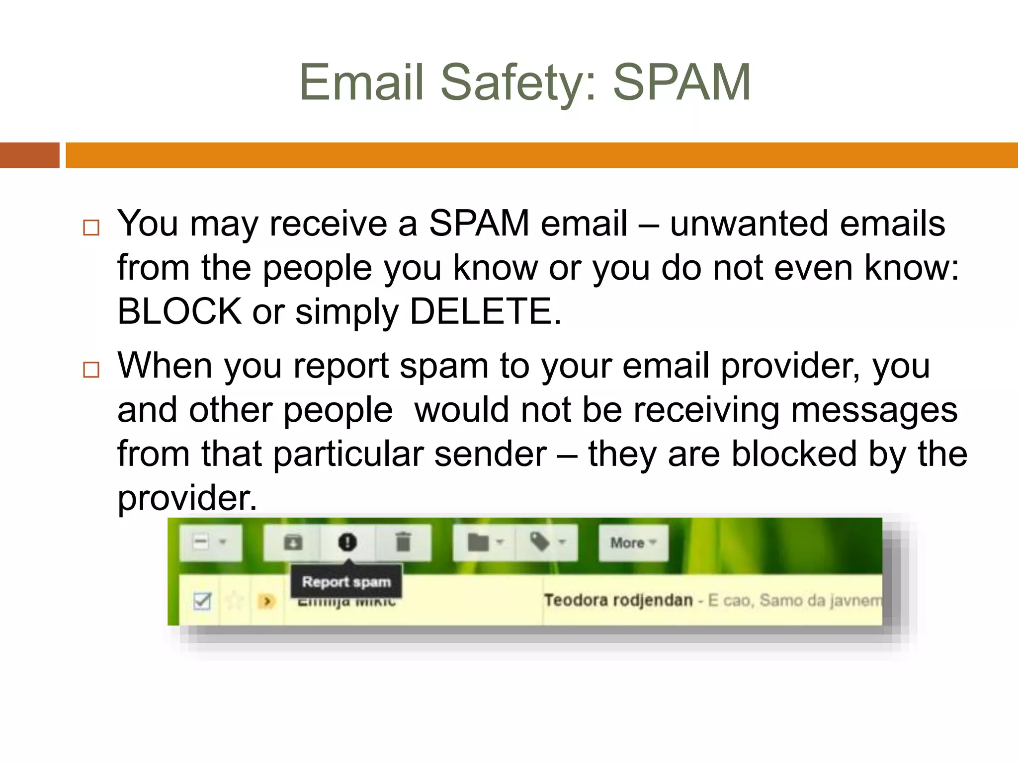 Email Safety: SPAM
 You may receive a SPAM email – unwanted emails
from the people you know or you do not even know:
BLOCK or simply DELETE.
 When you report spam to your email provider, you
and other people would not be receiving messages
from that particular sender – they are blocked by the
provider.
 