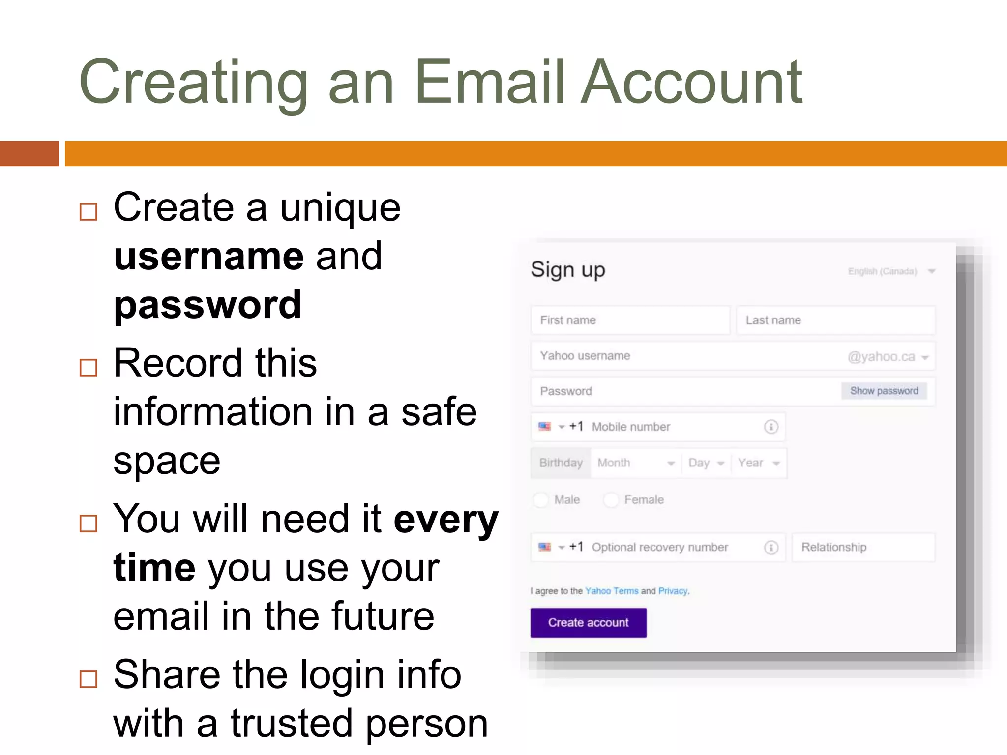 Creating an Email Account
 Create a unique
username and
password
 Record this
information in a safe
space
 You will need it every
time you use your
email in the future
 Share the login info
with a trusted person
 