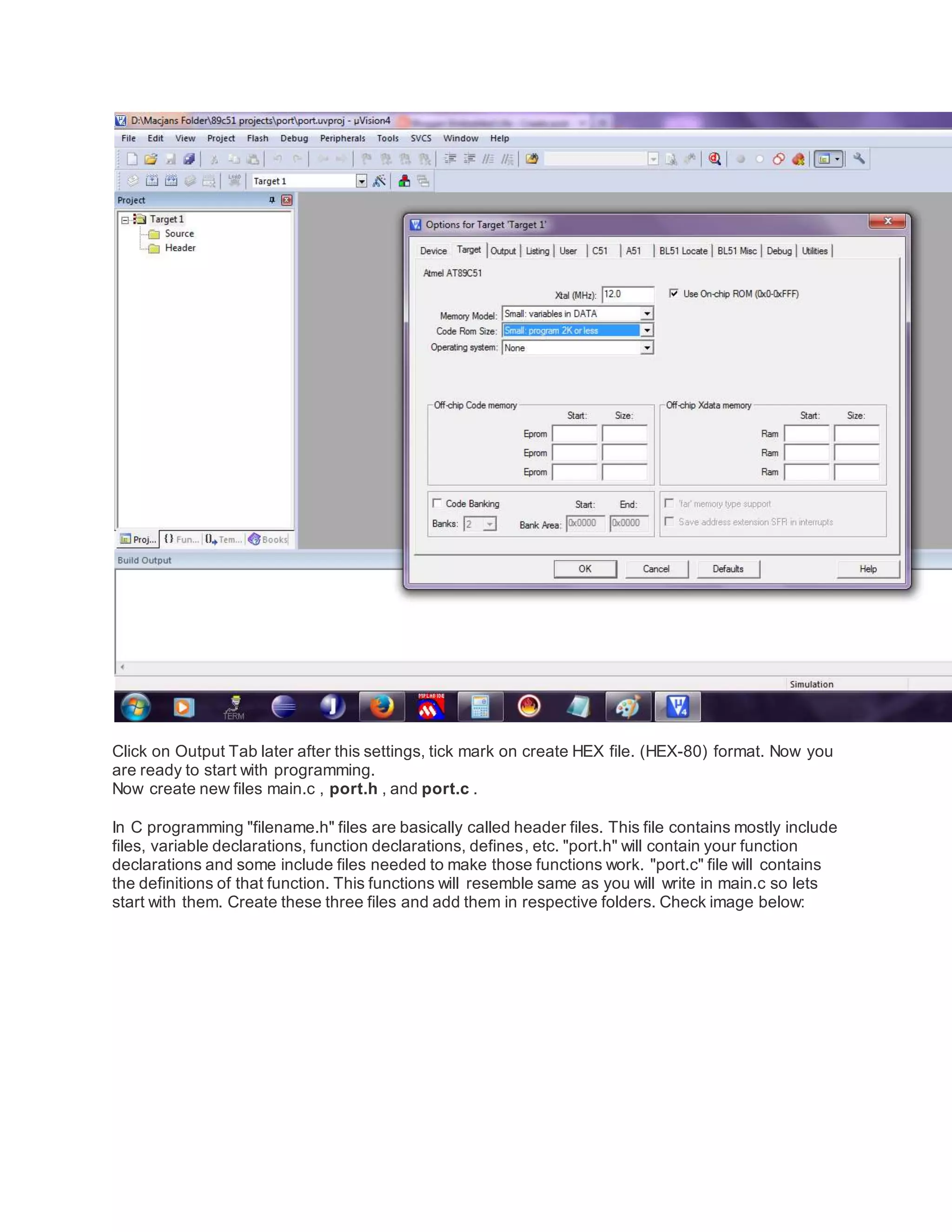 Click on Output Tab later after this settings, tick mark on create HEX file. (HEX-80) format. Now you
are ready to start with programming.
Now create new files main.c , port.h , and port.c .
In C programming "filename.h" files are basically called header files. This file contains mostly include
files, variable declarations, function declarations, defines, etc. "port.h" will contain your function
declarations and some include files needed to make those functions work. "port.c" file will contains
the definitions of that function. This functions will resemble same as you will write in main.c so lets
start with them. Create these three files and add them in respective folders. Check image below:
 