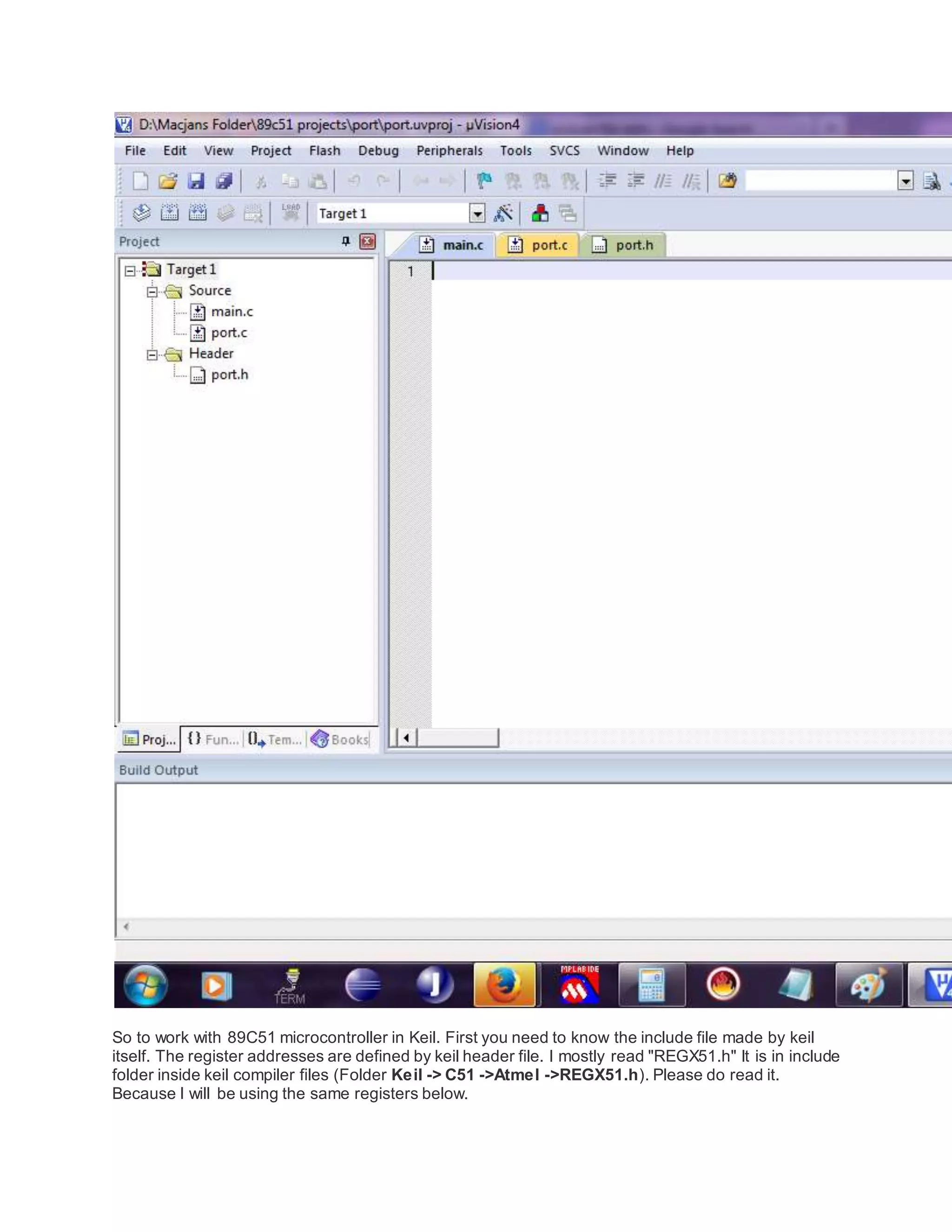 So to work with 89C51 microcontroller in Keil. First you need to know the include file made by keil
itself. The register addresses are defined by keil header file. I mostly read "REGX51.h" It is in include
folder inside keil compiler files (Folder Keil -> C51 ->Atmel ->REGX51.h). Please do read it.
Because I will be using the same registers below.
 