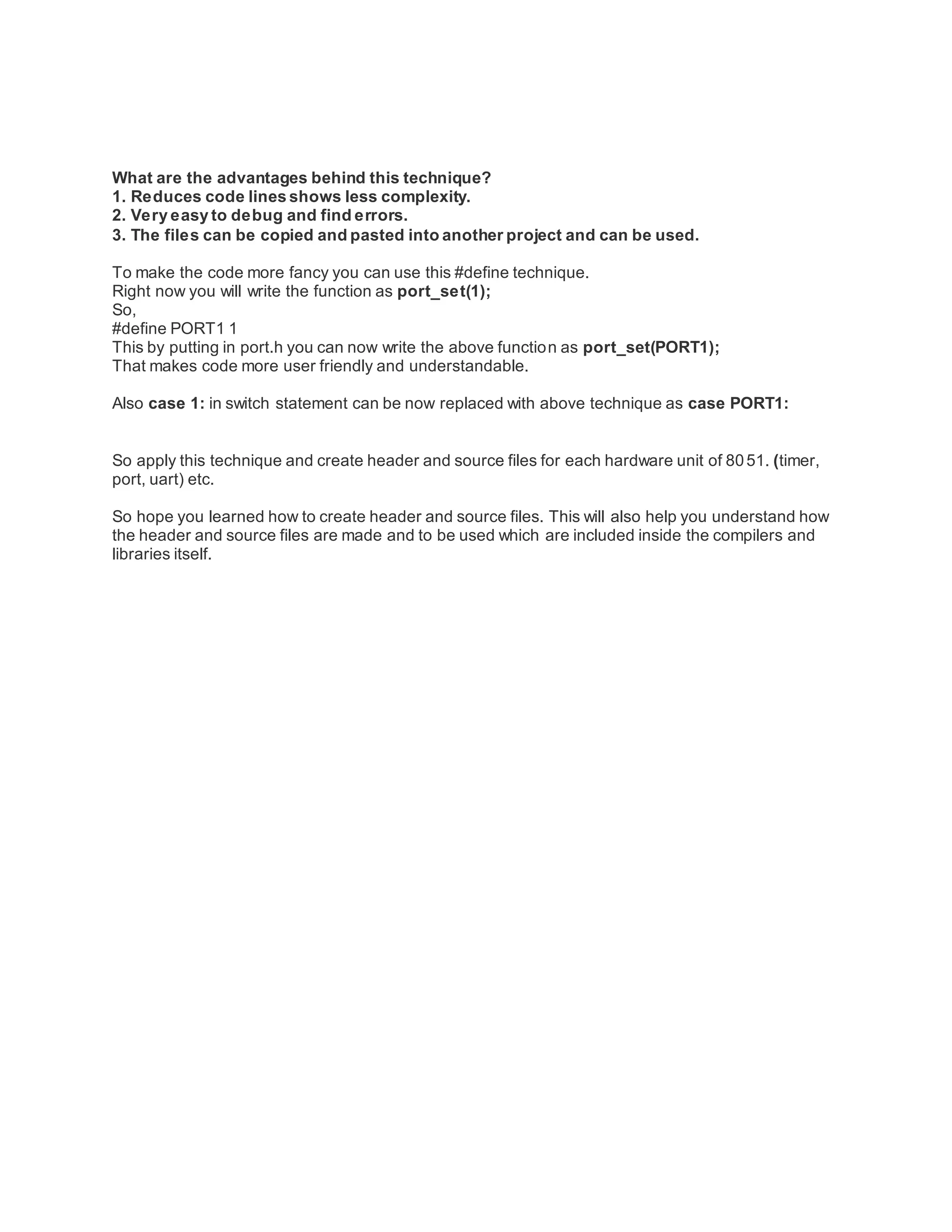 What are the advantages behind this technique?
1. Reduces code lines shows less complexity.
2. Very easy to debug and find errors.
3. The files can be copied and pasted into another project and can be used.
To make the code more fancy you can use this #define technique.
Right now you will write the function as port_set(1);
So,
#define PORT1 1
This by putting in port.h you can now write the above function as port_set(PORT1);
That makes code more user friendly and understandable.
Also case 1: in switch statement can be now replaced with above technique as case PORT1:
So apply this technique and create header and source files for each hardware unit of 8051. (timer,
port, uart) etc.
So hope you learned how to create header and source files. This will also help you understand how
the header and source files are made and to be used which are included inside the compilers and
libraries itself.
 