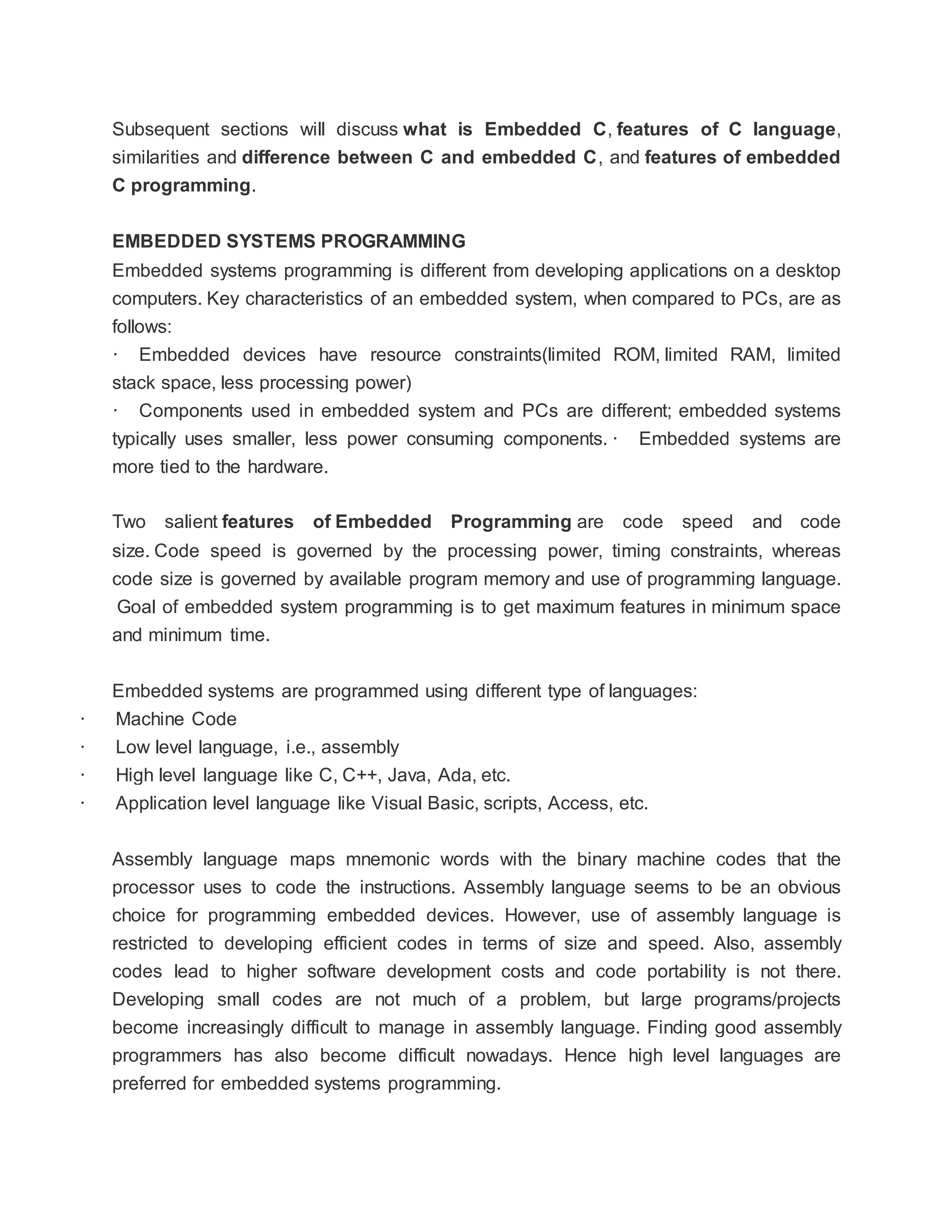 Subsequent sections will discuss what is Embedded C, features of C language,
similarities and difference between C and embedded C, and features of embedded
C programming.
EMBEDDED SYSTEMS PROGRAMMING
Embedded systems programming is different from developing applications on a desktop
computers. Key characteristics of an embedded system, when compared to PCs, are as
follows:
· Embedded devices have resource constraints(limited ROM, limited RAM, limited
stack space, less processing power)
· Components used in embedded system and PCs are different; embedded systems
typically uses smaller, less power consuming components. · Embedded systems are
more tied to the hardware.
Two salient features of Embedded Programming are code speed and code
size. Code speed is governed by the processing power, timing constraints, whereas
code size is governed by available program memory and use of programming language.
Goal of embedded system programming is to get maximum features in minimum space
and minimum time.
Embedded systems are programmed using different type of languages:
· Machine Code
· Low level language, i.e., assembly
· High level language like C, C++, Java, Ada, etc.
· Application level language like Visual Basic, scripts, Access, etc.
Assembly language maps mnemonic words with the binary machine codes that the
processor uses to code the instructions. Assembly language seems to be an obvious
choice for programming embedded devices. However, use of assembly language is
restricted to developing efficient codes in terms of size and speed. Also, assembly
codes lead to higher software development costs and code portability is not there.
Developing small codes are not much of a problem, but large programs/projects
become increasingly difficult to manage in assembly language. Finding good assembly
programmers has also become difficult nowadays. Hence high level languages are
preferred for embedded systems programming.
 