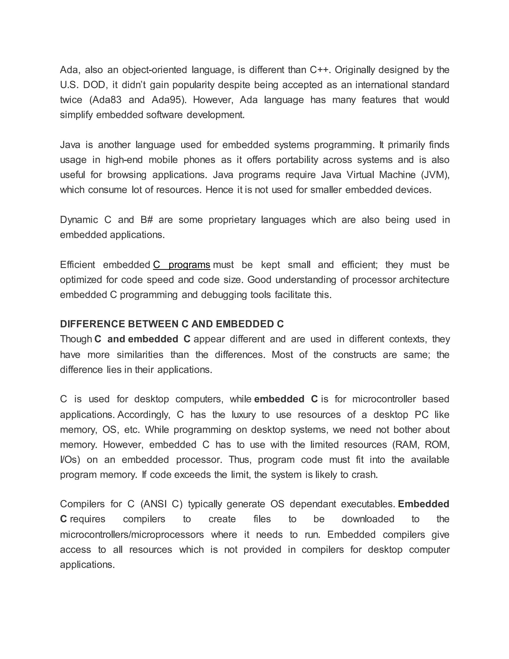 Ada, also an object-oriented language, is different than C++. Originally designed by the
U.S. DOD, it didn’t gain popularity despite being accepted as an international standard
twice (Ada83 and Ada95). However, Ada language has many features that would
simplify embedded software development.
Java is another language used for embedded systems programming. It primarily finds
usage in high-end mobile phones as it offers portability across systems and is also
useful for browsing applications. Java programs require Java Virtual Machine (JVM),
which consume lot of resources. Hence it is not used for smaller embedded devices.
Dynamic C and B# are some proprietary languages which are also being used in
embedded applications.
Efficient embedded C programs must be kept small and efficient; they must be
optimized for code speed and code size. Good understanding of processor architecture
embedded C programming and debugging tools facilitate this.
DIFFERENCE BETWEEN C AND EMBEDDED C
Though C and embedded C appear different and are used in different contexts, they
have more similarities than the differences. Most of the constructs are same; the
difference lies in their applications.
C is used for desktop computers, while embedded C is for microcontroller based
applications. Accordingly, C has the luxury to use resources of a desktop PC like
memory, OS, etc. While programming on desktop systems, we need not bother about
memory. However, embedded C has to use with the limited resources (RAM, ROM,
I/Os) on an embedded processor. Thus, program code must fit into the available
program memory. If code exceeds the limit, the system is likely to crash.
Compilers for C (ANSI C) typically generate OS dependant executables. Embedded
C requires compilers to create files to be downloaded to the
microcontrollers/microprocessors where it needs to run. Embedded compilers give
access to all resources which is not provided in compilers for desktop computer
applications.
 