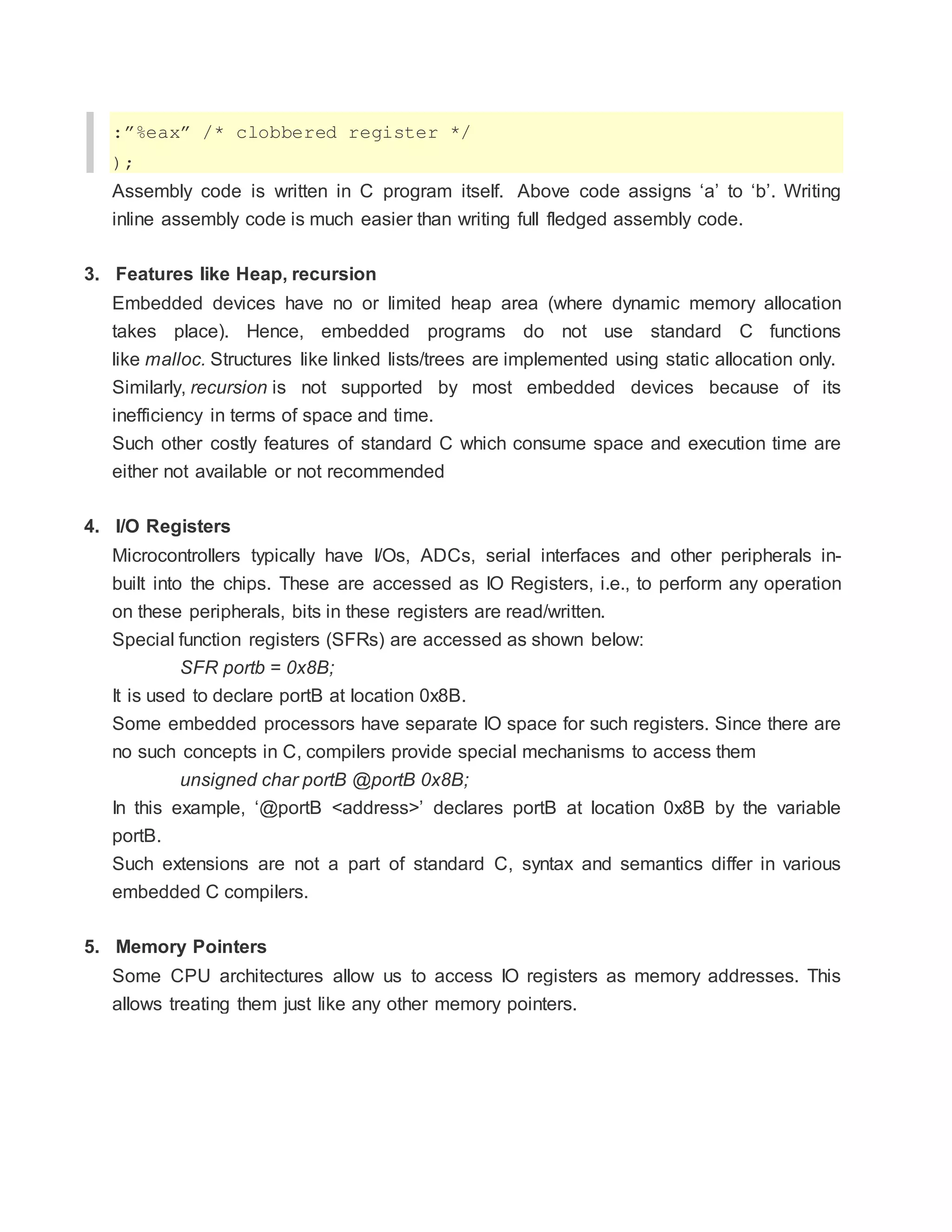 :”%eax” /* clobbered register */
);
Assembly code is written in C program itself. Above code assigns ‘a’ to ‘b’. Writing
inline assembly code is much easier than writing full fledged assembly code.
3. Features like Heap, recursion
Embedded devices have no or limited heap area (where dynamic memory allocation
takes place). Hence, embedded programs do not use standard C functions
like malloc. Structures like linked lists/trees are implemented using static allocation only.
Similarly, recursion is not supported by most embedded devices because of its
inefficiency in terms of space and time.
Such other costly features of standard C which consume space and execution time are
either not available or not recommended
4. I/O Registers
Microcontrollers typically have I/Os, ADCs, serial interfaces and other peripherals in-
built into the chips. These are accessed as IO Registers, i.e., to perform any operation
on these peripherals, bits in these registers are read/written.
Special function registers (SFRs) are accessed as shown below:
SFR portb = 0x8B;
It is used to declare portB at location 0x8B.
Some embedded processors have separate IO space for such registers. Since there are
no such concepts in C, compilers provide special mechanisms to access them
unsigned char portB @portB 0x8B;
In this example, ‘@portB <address>’ declares portB at location 0x8B by the variable
portB.
Such extensions are not a part of standard C, syntax and semantics differ in various
embedded C compilers.
5. Memory Pointers
Some CPU architectures allow us to access IO registers as memory addresses. This
allows treating them just like any other memory pointers.
 