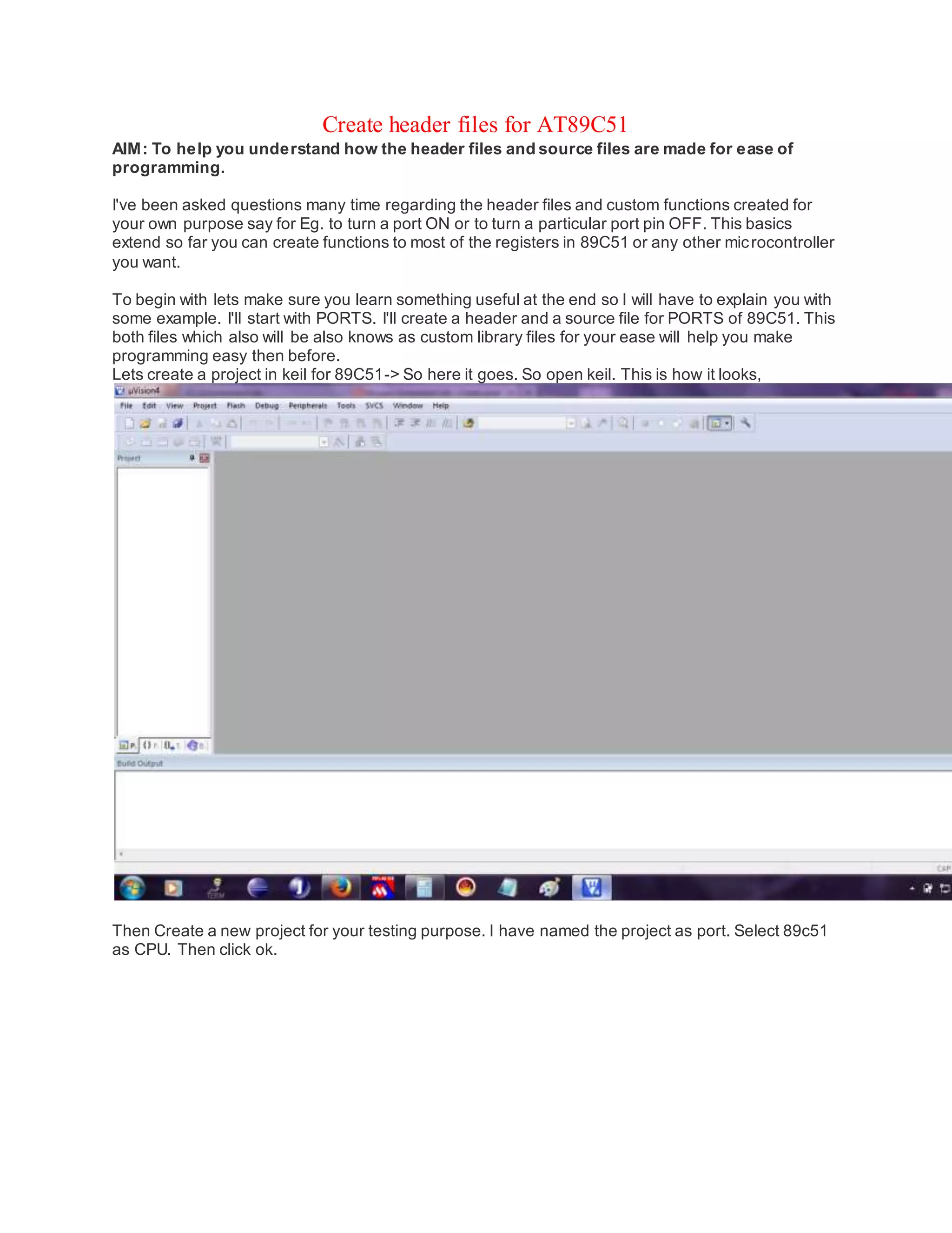 Create header files for AT89C51
AIM: To help you understand how the header files and source files are made for ease of
programming.
I've been asked questions many time regarding the header files and custom functions created for
your own purpose say for Eg. to turn a port ON or to turn a particular port pin OFF. This basics
extend so far you can create functions to most of the registers in 89C51 or any other microcontroller
you want.
To begin with lets make sure you learn something useful at the end so I will have to explain you with
some example. I'll start with PORTS. I'll create a header and a source file for PORTS of 89C51. This
both files which also will be also knows as custom library files for your ease will help you make
programming easy then before.
Lets create a project in keil for 89C51-> So here it goes. So open keil. This is how it looks,
Then Create a new project for your testing purpose. I have named the project as port. Select 89c51
as CPU. Then click ok.
 