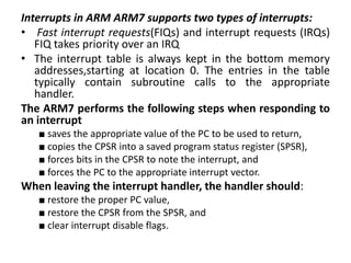 Interrupts in ARM ARM7 supports two types of interrupts:
• Fast interrupt requests(FIQs) and interrupt requests (IRQs)
FIQ takes priority over an IRQ
• The interrupt table is always kept in the bottom memory
addresses,starting at location 0. The entries in the table
typically contain subroutine calls to the appropriate
handler.
The ARM7 performs the following steps when responding to
an interrupt
■ saves the appropriate value of the PC to be used to return,
■ copies the CPSR into a saved program status register (SPSR),
■ forces bits in the CPSR to note the interrupt, and
■ forces the PC to the appropriate interrupt vector.
When leaving the interrupt handler, the handler should:
■ restore the proper PC value,
■ restore the CPSR from the SPSR, and
■ clear interrupt disable flags.
 