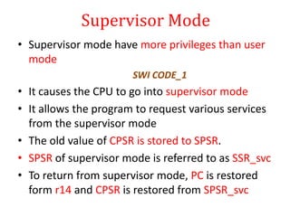 Supervisor Mode
• Supervisor mode have more privileges than user
mode
SWI CODE_1
• It causes the CPU to go into supervisor mode
• It allows the program to request various services
from the supervisor mode
• The old value of CPSR is stored to SPSR.
• SPSR of supervisor mode is referred to as SSR_svc
• To return from supervisor mode, PC is restored
form r14 and CPSR is restored from SPSR_svc
 