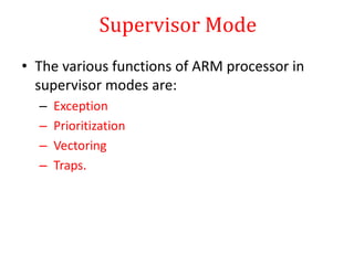 Supervisor Mode
• The various functions of ARM processor in
supervisor modes are:
– Exception
– Prioritization
– Vectoring
– Traps.
 