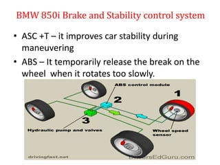 BMW 850i Brake and Stability control system
• ASC +T – it improves car stability during
maneuvering
• ABS – It temporarily release the break on the
wheel when it rotates too slowly.
 