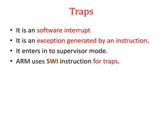 Traps
• It is an software interrupt
• It is an exception generated by an instruction.
• It enters in to supervisor mode.
• ARM uses SWI instruction for traps.
 