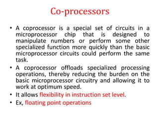 Co-processors
• A coprocessor is a special set of circuits in a
microprocessor chip that is designed to
manipulate numbers or perform some other
specialized function more quickly than the basic
microprocessor circuits could perform the same
task.
• A coprocessor offloads specialized processing
operations, thereby reducing the burden on the
basic microprocessor circuitry and allowing it to
work at optimum speed.
• It allows flexibility in instruction set level.
• Ex, floating point operations
 