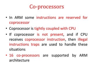 Co-processors
• In ARM some instructions are reserved for
coprocessor
• Coprocessor is tightly coupled with CPU
• If coprocessor is not present, and if CPU
receives coprocessor instruction, then illegal
instructions traps are used to handle these
situations
• 16 co-processors are supported by ARM
architecture
 