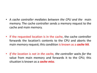 • A cache controller mediates between the CPU and the main
memory. The cache controller sends a memory request to the
cache and main memory.
• If the requested location is in the cache, the cache controller
forwards the location’s contents to the CPU and aborts the
main memory request; this condition is known as a cache hit.
• If the location is not in the cache, the controller waits for the
value from main memory and forwards it to the CPU; this
situation is known as a cache miss.
 