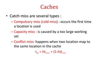 Caches
• Catch miss are several types :
– Compulsory miss (cold miss) : occurs the first time
a location is used
– Capacity miss : is caused by a too large working
set
– Conflict miss: happens when two location map to
the same location in the cache
tav = htcahce + (1-h)tmain
 