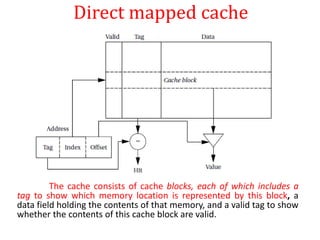 Direct mapped cache
The cache consists of cache blocks, each of which includes a
tag to show which memory location is represented by this block, a
data field holding the contents of that memory, and a valid tag to show
whether the contents of this cache block are valid.
 