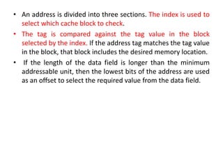 • An address is divided into three sections. The index is used to
select which cache block to check.
• The tag is compared against the tag value in the block
selected by the index. If the address tag matches the tag value
in the block, that block includes the desired memory location.
• If the length of the data field is longer than the minimum
addressable unit, then the lowest bits of the address are used
as an offset to select the required value from the data field.
 