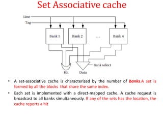Set Associative cache
• A set-associative cache is characterized by the number of banks.A set is
formed by all the blocks that share the same index.
• Each set is implemented with a direct-mapped cache. A cache request is
broadcast to all banks simultaneously. If any of the sets has the location, the
cache reports a hit
 