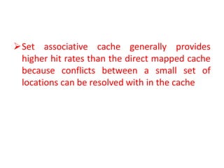 Set associative cache generally provides
higher hit rates than the direct mapped cache
because conflicts between a small set of
locations can be resolved with in the cache
 