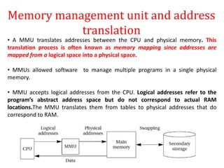 Memory management unit and address
translation
• A MMU translates addresses between the CPU and physical memory. This
translation process is often known as memory mapping since addresses are
mapped from a logical space into a physical space.
• MMUs allowed software to manage multiple programs in a single physical
memory.
• MMU accepts logical addresses from the CPU. Logical addresses refer to the
program’s abstract address space but do not correspond to actual RAM
locations.The MMU translates them from tables to physical addresses that do
correspond to RAM.
 