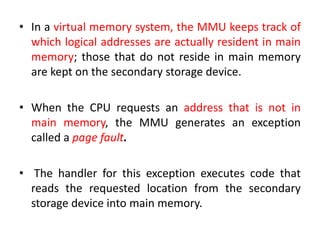 • In a virtual memory system, the MMU keeps track of
which logical addresses are actually resident in main
memory; those that do not reside in main memory
are kept on the secondary storage device.
• When the CPU requests an address that is not in
main memory, the MMU generates an exception
called a page fault.
• The handler for this exception executes code that
reads the requested location from the secondary
storage device into main memory.
 