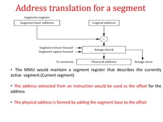 Address translation for a segment
• The MMU would maintain a segment register that describes the currently
active segment.(Current segment)
• The address extracted from an instruction would be used as the offset for the
address
• The physical address is formed by adding the segment base to the offset
 