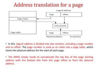 Address translation for a page
• In this ,logical address is divided into two sections, including a page number
and an offset. The page number is used as an index into a page table, which
stores the physical address for the start of each page.
• The MMU simply needs to concatenate the top bits of the page starting
address with the bottom bits from the page offset to form the physical
address.
 
