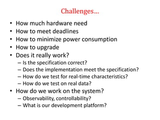 Challenges…
• How much hardware need
• How to meet deadlines
• How to minimize power consumption
• How to upgrade
• Does it really work?
– Is the specification correct?
– Does the implementation meet the specification?
– How do we test for real-time characteristics?
– How do we test on real data?
• How do we work on the system?
– Observability, controllability?
– What is our development platform?
 