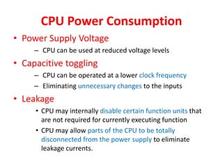 CPU Power Consumption
• Power Supply Voltage
– CPU can be used at reduced voltage levels
• Capacitive toggling
– CPU can be operated at a lower clock frequency
– Eliminating unnecessary changes to the inputs
• Leakage
• CPU may internally disable certain function units that
are not required for currently executing function
• CPU may allow parts of the CPU to be totally
disconnected from the power supply to eliminate
leakage currents.
 