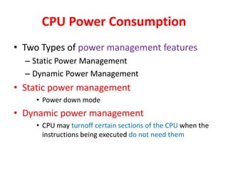 CPU Power Consumption
• Two Types of power management features
– Static Power Management
– Dynamic Power Management
• Static power management
• Power down mode
• Dynamic power management
• CPU may turnoff certain sections of the CPU when the
instructions being executed do not need them
 