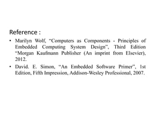 Reference :
• Marilyn Wolf, “Computers as Components - Principles of
Embedded Computing System Design”, Third Edition
“Morgan Kaufmann Publisher (An imprint from Elsevier),
2012.
• David. E. Simon, “An Embedded Software Primer”, 1st
Edition, Fifth Impression, Addison-Wesley Professional, 2007.
 