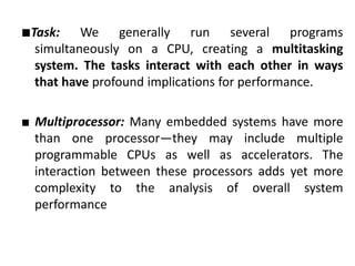 ■Task: We generally run several programs
simultaneously on a CPU, creating a multitasking
system. The tasks interact with each other in ways
that have profound implications for performance.
■ Multiprocessor: Many embedded systems have more
than one processor—they may include multiple
programmable CPUs as well as accelerators. The
interaction between these processors adds yet more
complexity to the analysis of overall system
performance
 