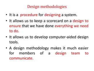 Design methodologies
• It is a procedure for designing a system.
• It allows us to keep a scorecard on a design to
ensure that we have done everything we need
to do.
• It allows us to develop computer-aided design
tools.
• A design methodology makes it much easier
for members of a design team to
communicate.
 