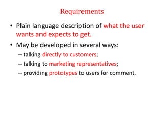 Requirements
• Plain language description of what the user
wants and expects to get.
• May be developed in several ways:
– talking directly to customers;
– talking to marketing representatives;
– providing prototypes to users for comment.
 
