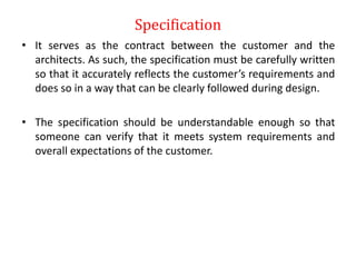 Specification
• It serves as the contract between the customer and the
architects. As such, the specification must be carefully written
so that it accurately reflects the customer’s requirements and
does so in a way that can be clearly followed during design.
• The specification should be understandable enough so that
someone can verify that it meets system requirements and
overall expectations of the customer.
 