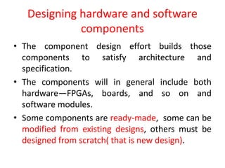 Designing hardware and software
components
• The component design effort builds those
components to satisfy architecture and
specification.
• The components will in general include both
hardware—FPGAs, boards, and so on and
software modules.
• Some components are ready-made, some can be
modified from existing designs, others must be
designed from scratch( that is new design).
 