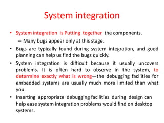 System integration
• System integration is Putting together the components.
– Many bugs appear only at this stage.
• Bugs are typically found during system integration, and good
planning can help us find the bugs quickly.
• System integration is difficult because it usually uncovers
problems. It is often hard to observe in the system, to
determine exactly what is wrong—the debugging facilities for
embedded systems are usually much more limited than what
you.
• Inserting appropriate debugging facilities during design can
help ease system integration problems would find on desktop
systems.
 