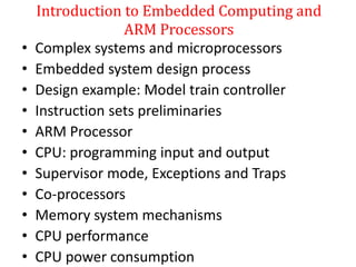 Introduction to Embedded Computing and
ARM Processors
• Complex systems and microprocessors
• Embedded system design process
• Design example: Model train controller
• Instruction sets preliminaries
• ARM Processor
• CPU: programming input and output
• Supervisor mode, Exceptions and Traps
• Co-processors
• Memory system mechanisms
• CPU performance
• CPU power consumption
 