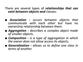 There are several types of relationships that can
exist between objects and classes:
■ Association - occurs between objects that
communicate with each other but have no
ownership relationship between them.
■ Aggregation - describes a complex object made
of smaller objects.
■ Composition - is a type of aggregation in which
the owner does not allow access its objects.
■ Generalization - allows us to define one class in
terms of another.
 